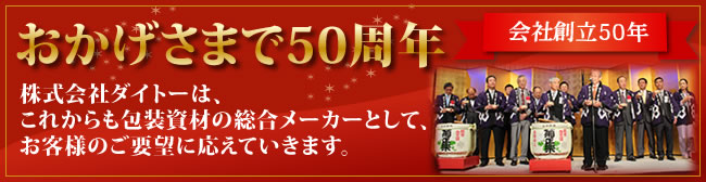 おかげさまで50周年－株式会社ダイトーは、これからも包装資材の総合メーカーとして、お客様のご要望に応えていきます。