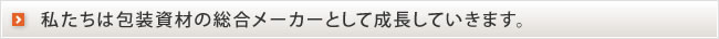 私たちは包装資材の総合メーカーとして成長していきます。　